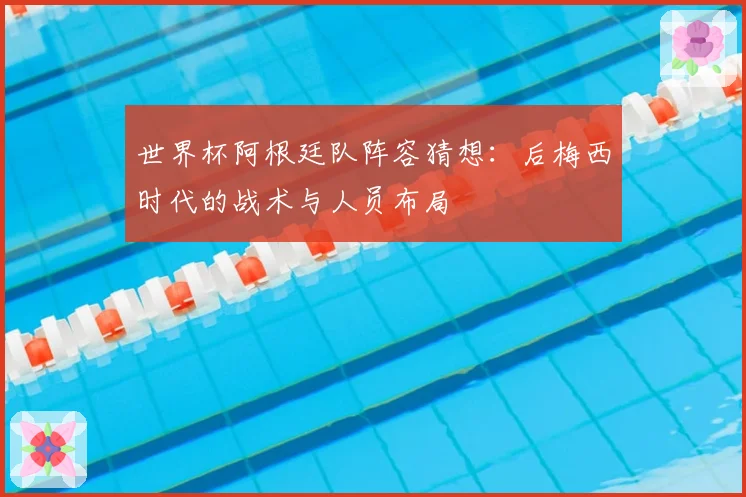 世界杯阿根廷队阵容猜想：后梅西时代的战术与人员布局