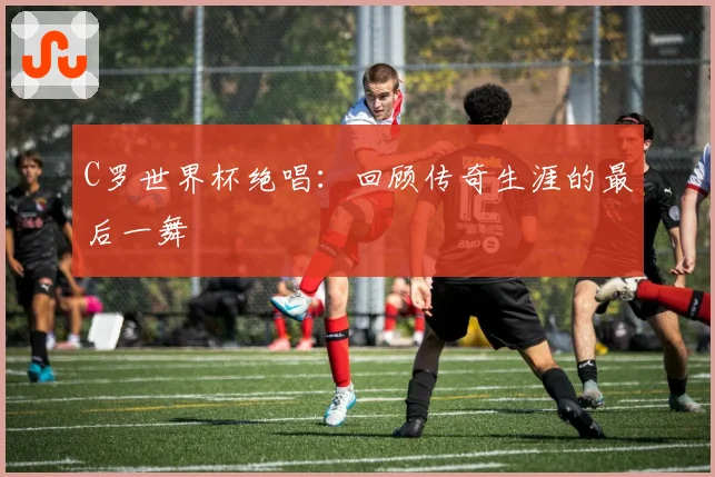 C罗世界杯绝唱：回顾传奇生涯的最后一舞