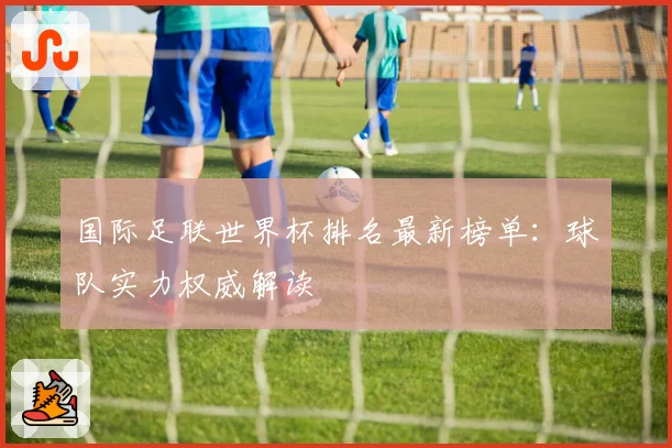 国际足联世界杯排名最新榜单：球队实力权威解读