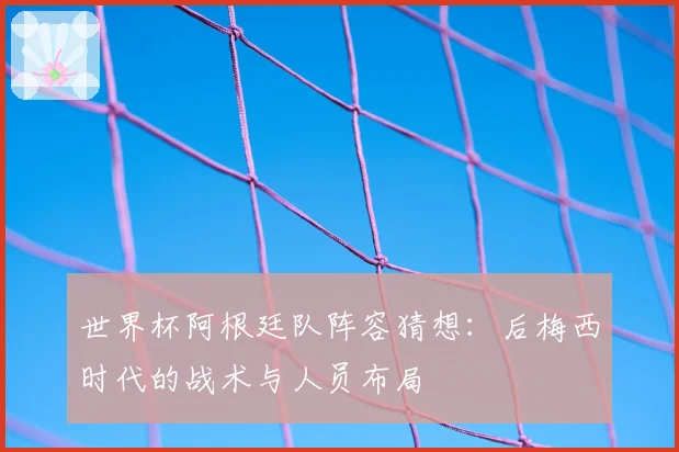 世界杯阿根廷队阵容猜想：后梅西时代的战术与人员布局