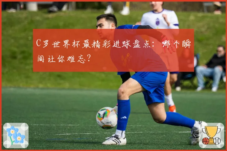 C罗世界杯最精彩进球盘点：哪个瞬间让你难忘？