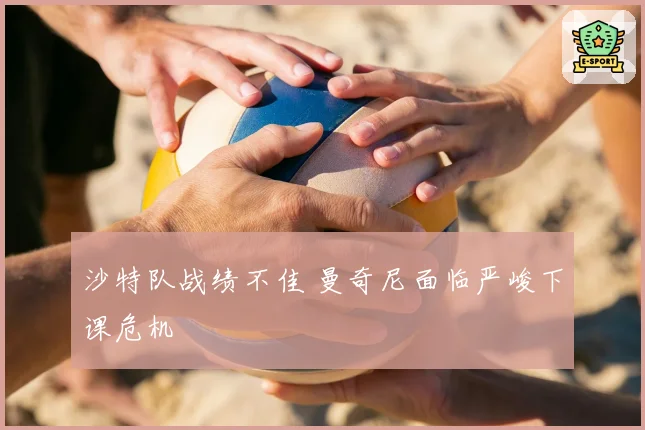 沙特队战绩不佳 曼奇尼面临严峻下课危机