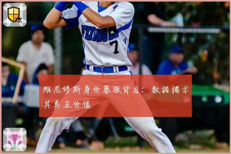 维尼修斯身价暴涨背后：数据揭示其真正价值