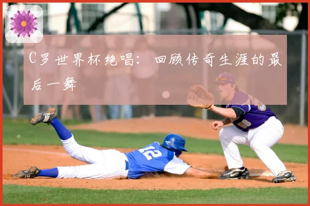 C罗世界杯绝唱：回顾传奇生涯的最后一舞